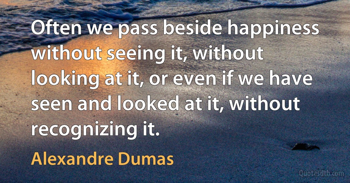 Often we pass beside happiness without seeing it, without looking at it, or even if we have seen and looked at it, without recognizing it. (Alexandre Dumas)