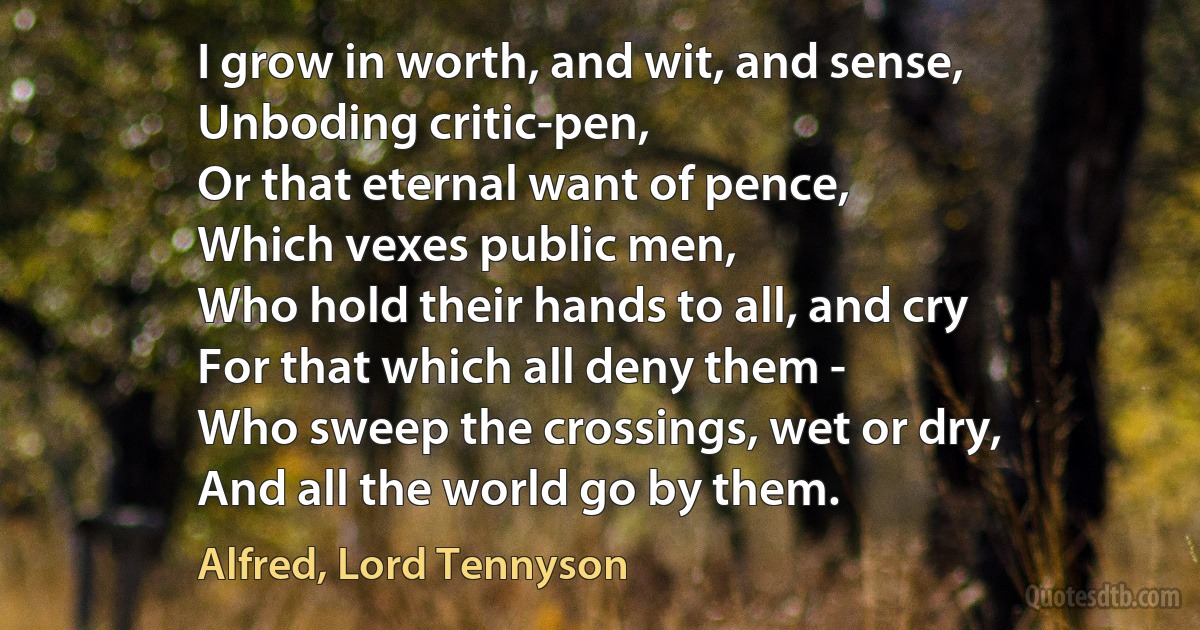 I grow in worth, and wit, and sense,
Unboding critic-pen,
Or that eternal want of pence,
Which vexes public men,
Who hold their hands to all, and cry
For that which all deny them -
Who sweep the crossings, wet or dry,
And all the world go by them. (Alfred, Lord Tennyson)