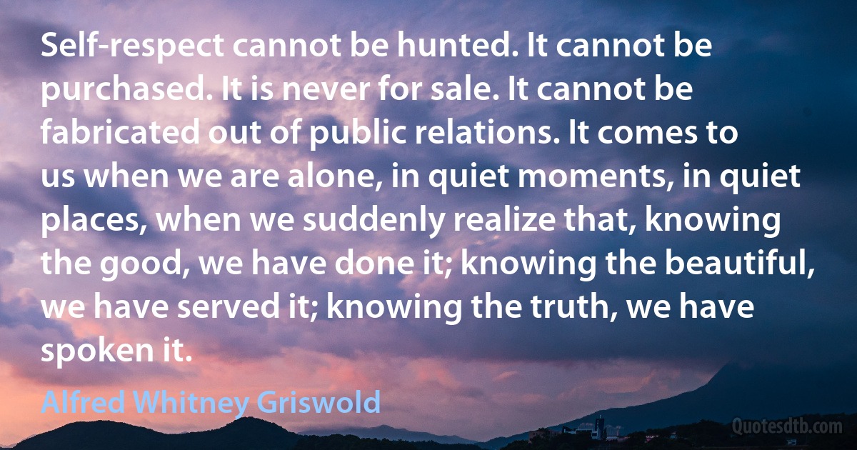 Self-respect cannot be hunted. It cannot be purchased. It is never for sale. It cannot be fabricated out of public relations. It comes to us when we are alone, in quiet moments, in quiet places, when we suddenly realize that, knowing the good, we have done it; knowing the beautiful, we have served it; knowing the truth, we have spoken it. (Alfred Whitney Griswold)