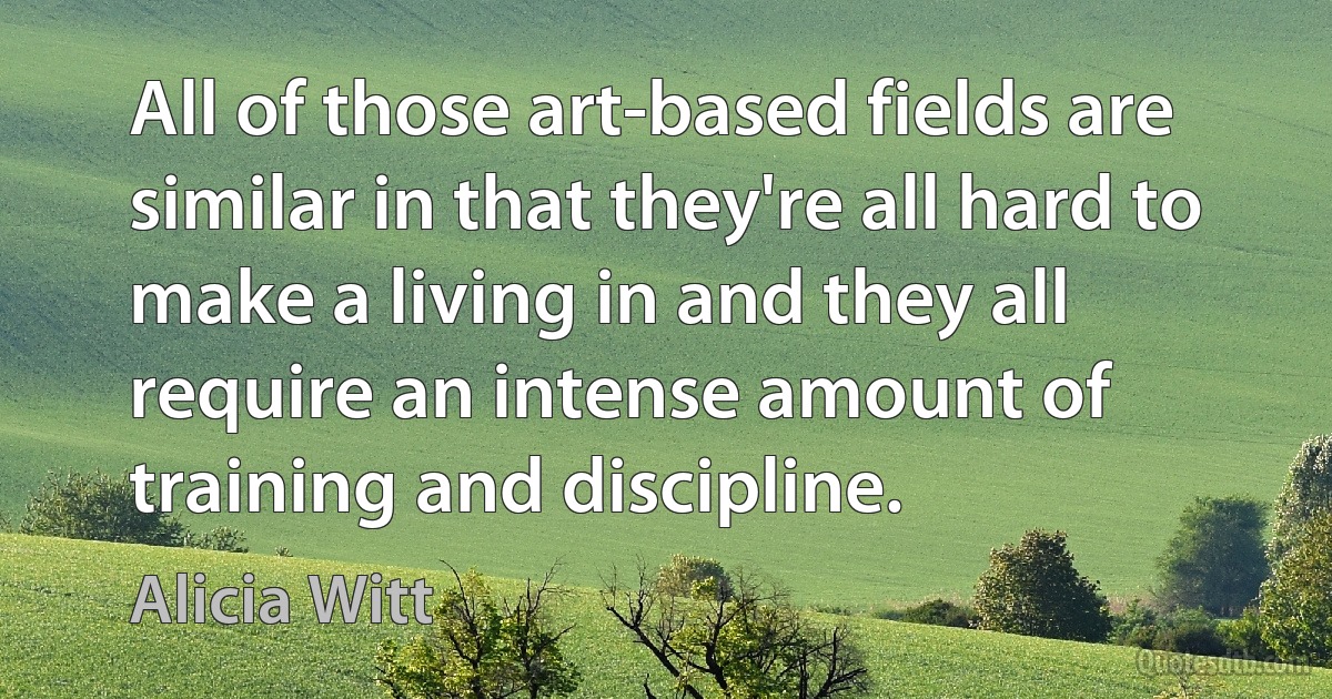 All of those art-based fields are similar in that they're all hard to make a living in and they all require an intense amount of training and discipline. (Alicia Witt)