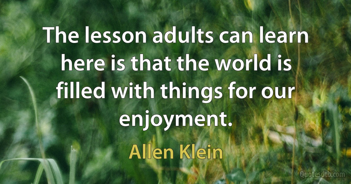 The lesson adults can learn here is that the world is filled with things for our enjoyment. (Allen Klein)