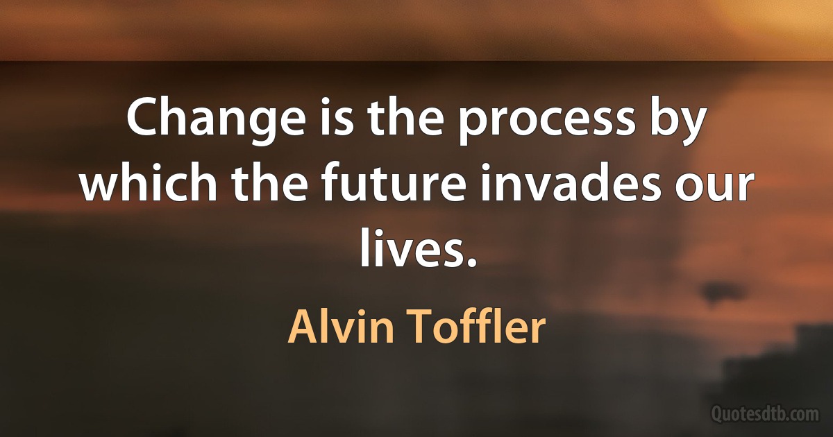 Change is the process by which the future invades our lives. (Alvin Toffler)