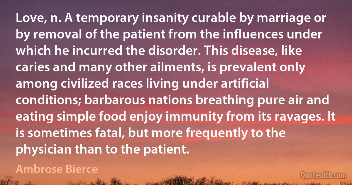 Love, n. A temporary insanity curable by marriage or by removal of the patient from the influences under which he incurred the disorder. This disease, like caries and many other ailments, is prevalent only among civilized races living under artificial conditions; barbarous nations breathing pure air and eating simple food enjoy immunity from its ravages. It is sometimes fatal, but more frequently to the physician than to the patient. (Ambrose Bierce)