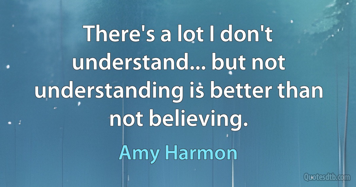 There's a lot I don't understand... but not understanding is better than not believing. (Amy Harmon)