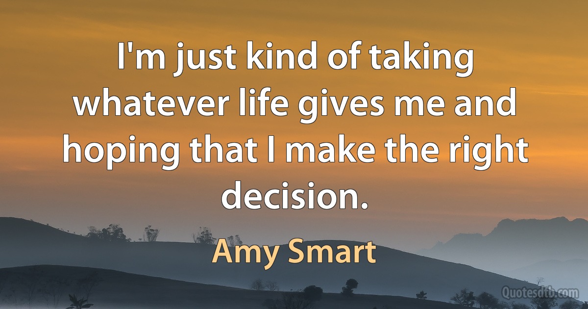 I'm just kind of taking whatever life gives me and hoping that I make the right decision. (Amy Smart)