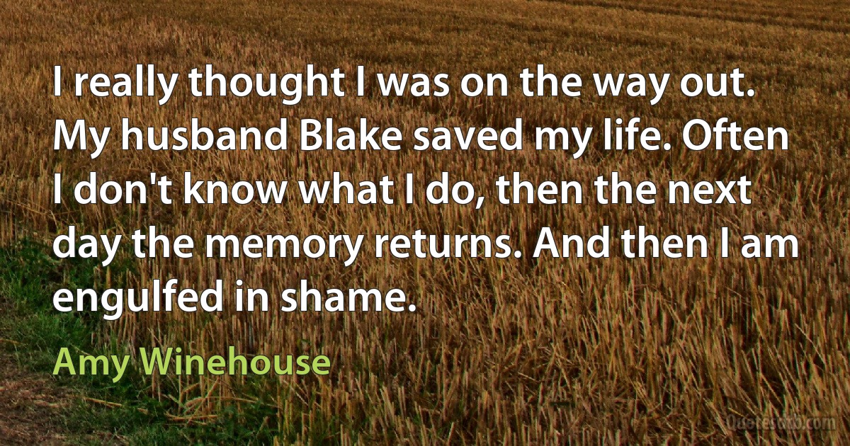 I really thought I was on the way out. My husband Blake saved my life. Often I don't know what I do, then the next day the memory returns. And then I am engulfed in shame. (Amy Winehouse)