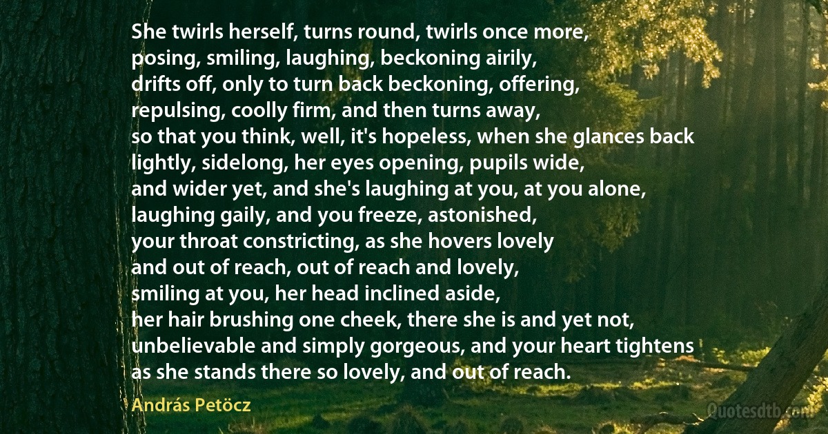 She twirls herself, turns round, twirls once more,
posing, smiling, laughing, beckoning airily,
drifts off, only to turn back beckoning, offering,
repulsing, coolly firm, and then turns away,
so that you think, well, it's hopeless, when she glances back
lightly, sidelong, her eyes opening, pupils wide,
and wider yet, and she's laughing at you, at you alone,
laughing gaily, and you freeze, astonished,
your throat constricting, as she hovers lovely
and out of reach, out of reach and lovely,
smiling at you, her head inclined aside,
her hair brushing one cheek, there she is and yet not,
unbelievable and simply gorgeous, and your heart tightens
as she stands there so lovely, and out of reach. (András Petöcz)