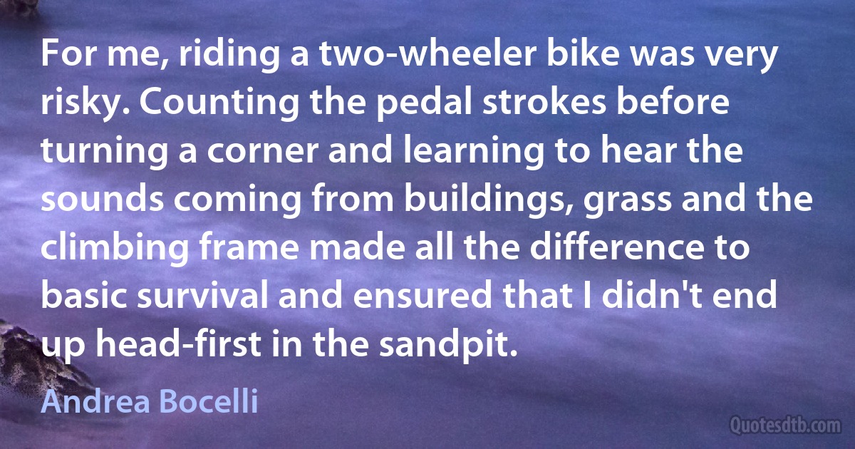 For me, riding a two-wheeler bike was very risky. Counting the pedal strokes before turning a corner and learning to hear the sounds coming from buildings, grass and the climbing frame made all the difference to basic survival and ensured that I didn't end up head-first in the sandpit. (Andrea Bocelli)