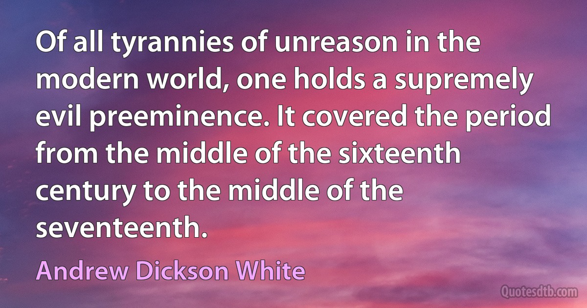 Of all tyrannies of unreason in the modern world, one holds a supremely evil preeminence. It covered the period from the middle of the sixteenth century to the middle of the seventeenth. (Andrew Dickson White)