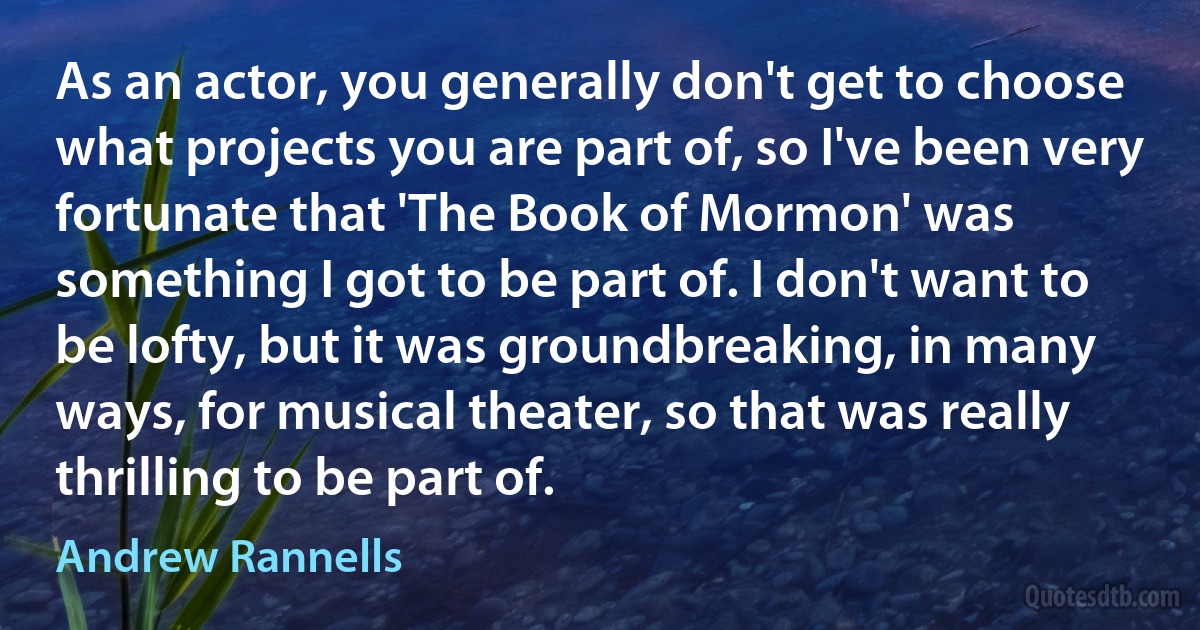 As an actor, you generally don't get to choose what projects you are part of, so I've been very fortunate that 'The Book of Mormon' was something I got to be part of. I don't want to be lofty, but it was groundbreaking, in many ways, for musical theater, so that was really thrilling to be part of. (Andrew Rannells)