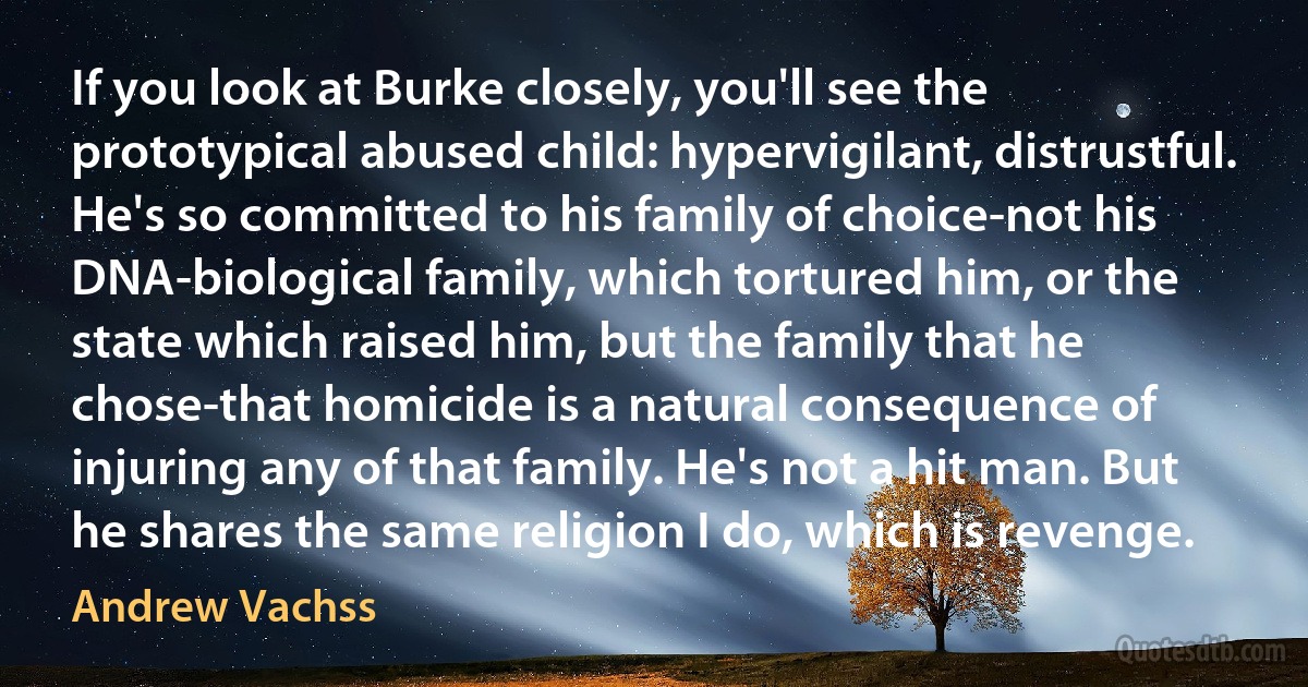 If you look at Burke closely, you'll see the prototypical abused child: hypervigilant, distrustful. He's so committed to his family of choice-not his DNA-biological family, which tortured him, or the state which raised him, but the family that he chose-that homicide is a natural consequence of injuring any of that family. He's not a hit man. But he shares the same religion I do, which is revenge. (Andrew Vachss)