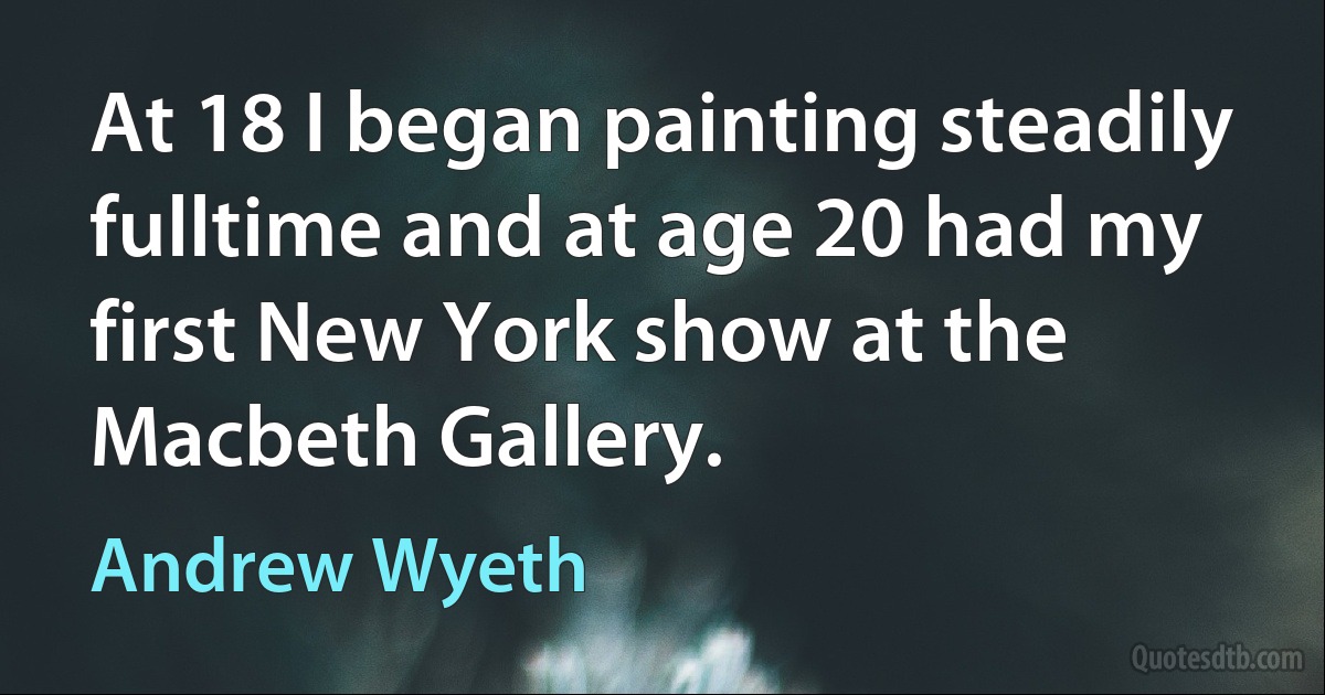 At 18 I began painting steadily fulltime and at age 20 had my first New York show at the Macbeth Gallery. (Andrew Wyeth)