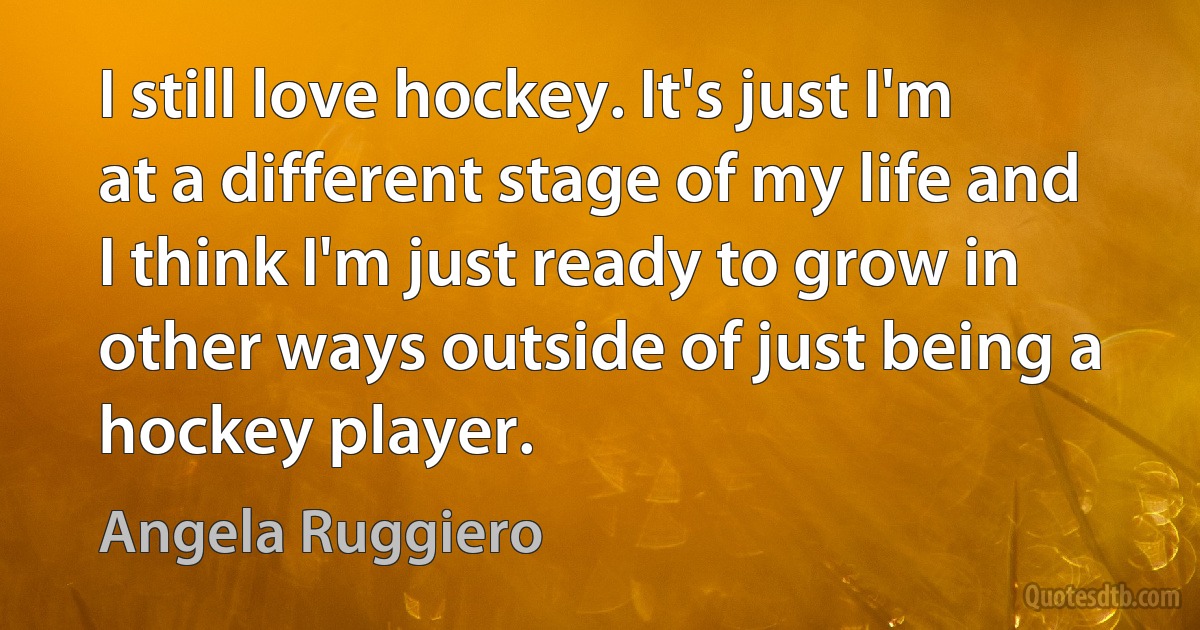 I still love hockey. It's just I'm at a different stage of my life and I think I'm just ready to grow in other ways outside of just being a hockey player. (Angela Ruggiero)