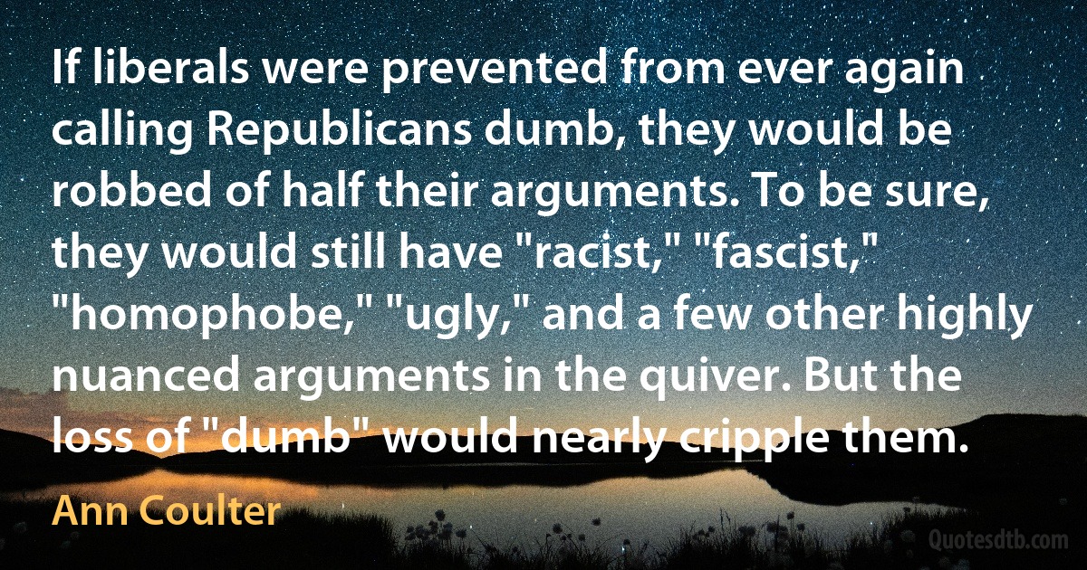 If liberals were prevented from ever again calling Republicans dumb, they would be robbed of half their arguments. To be sure, they would still have "racist," "fascist," "homophobe," "ugly," and a few other highly nuanced arguments in the quiver. But the loss of "dumb" would nearly cripple them. (Ann Coulter)