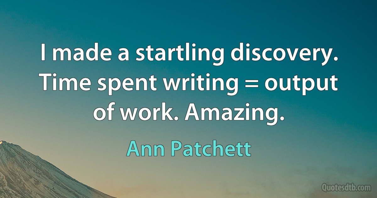 I made a startling discovery. Time spent writing = output of work. Amazing. (Ann Patchett)