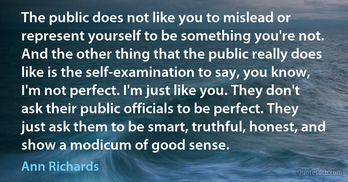 The public does not like you to mislead or represent yourself to be something you're not. And the other thing that the public really does like is the self-examination to say, you know, I'm not perfect. I'm just like you. They don't ask their public officials to be perfect. They just ask them to be smart, truthful, honest, and show a modicum of good sense. (Ann Richards)