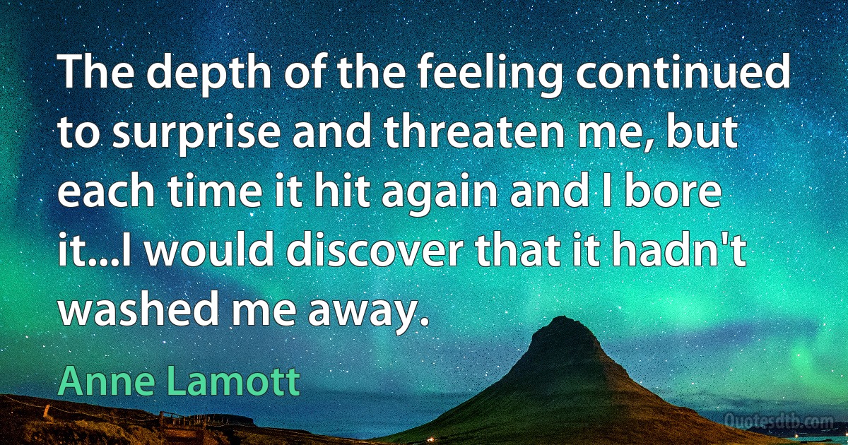 The depth of the feeling continued to surprise and threaten me, but each time it hit again and I bore it...I would discover that it hadn't washed me away. (Anne Lamott)