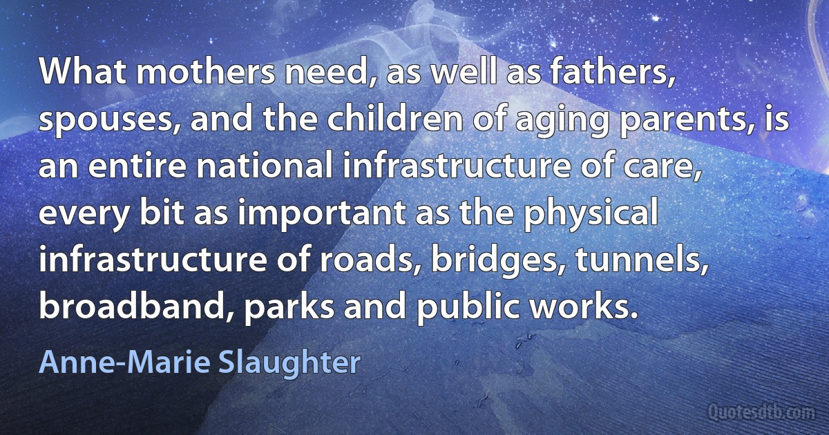 What mothers need, as well as fathers, spouses, and the children of aging parents, is an entire national infrastructure of care, every bit as important as the physical infrastructure of roads, bridges, tunnels, broadband, parks and public works. (Anne-Marie Slaughter)