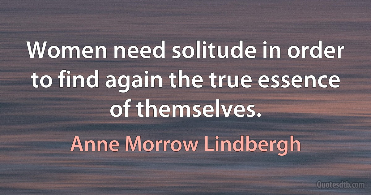 Women need solitude in order to find again the true essence of themselves. (Anne Morrow Lindbergh)