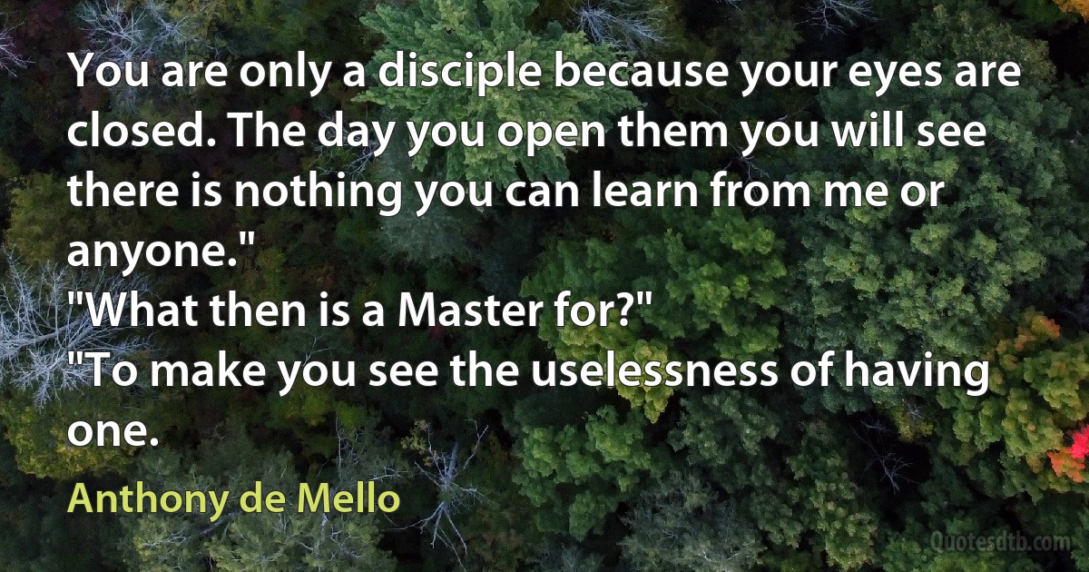 You are only a disciple because your eyes are closed. The day you open them you will see there is nothing you can learn from me or anyone."
"What then is a Master for?"
"To make you see the uselessness of having one. (Anthony de Mello)