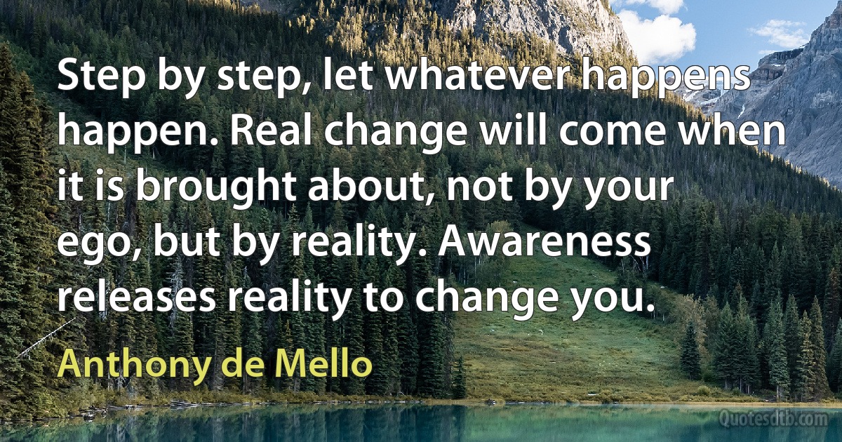 Step by step, let whatever happens happen. Real change will come when it is brought about, not by your ego, but by reality. Awareness releases reality to change you. (Anthony de Mello)