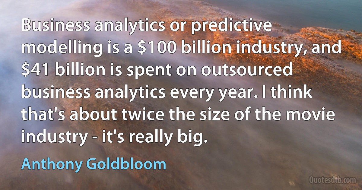 Business analytics or predictive modelling is a $100 billion industry, and $41 billion is spent on outsourced business analytics every year. I think that's about twice the size of the movie industry - it's really big. (Anthony Goldbloom)