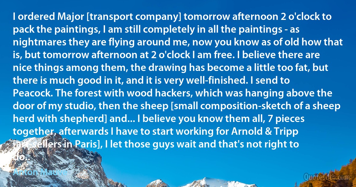 I ordered Major [transport company] tomorrow afternoon 2 o'clock to pack the paintings, I am still completely in all the paintings - as nightmares they are flying around me, now you know as of old how that is, but tomorrow afternoon at 2 o'clock I am free. I believe there are nice things among them, the drawing has become a little too fat, but there is much good in it, and it is very well-finished. I send to Peacock. The forest with wood hackers, which was hanging above the door of my studio, then the sheep [small composition-sketch of a sheep herd with shepherd] and... I believe you know them all, 7 pieces together, afterwards I have to start working for Arnold & Tripp [art-sellers in Paris], I let those guys wait and that's not right to do.. (Anton Mauve)