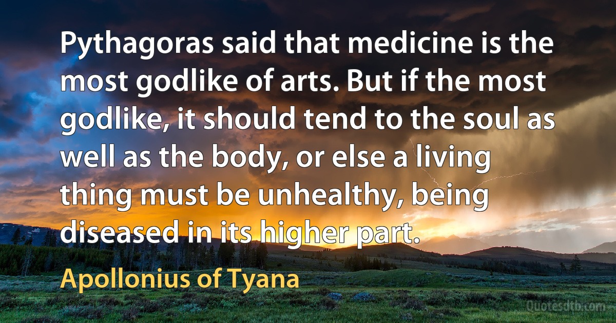 Pythagoras said that medicine is the most godlike of arts. But if the most godlike, it should tend to the soul as well as the body, or else a living thing must be unhealthy, being diseased in its higher part. (Apollonius of Tyana)