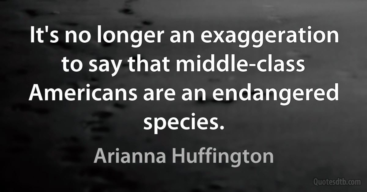 It's no longer an exaggeration to say that middle-class Americans are an endangered species. (Arianna Huffington)