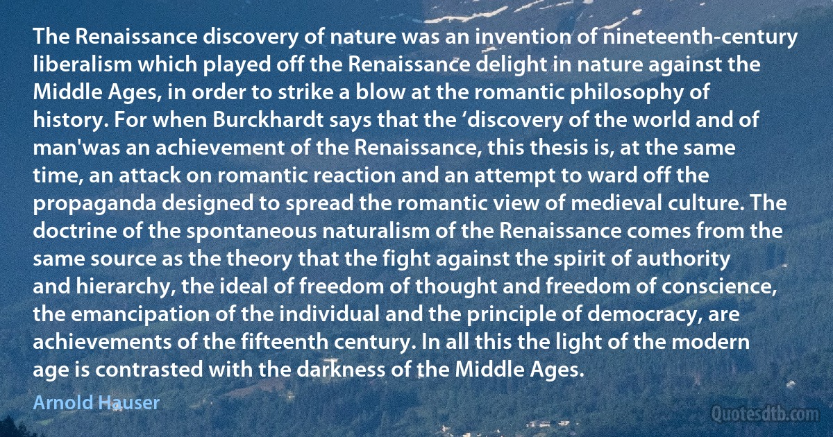 The Renaissance discovery of nature was an invention of nineteenth-century liberalism which played off the Renaissance delight in nature against the Middle Ages, in order to strike a blow at the romantic philosophy of history. For when Burckhardt says that the ‘discovery of the world and of man'was an achievement of the Renaissance, this thesis is, at the same time, an attack on romantic reaction and an attempt to ward off the propaganda designed to spread the romantic view of medieval culture. The doctrine of the spontaneous naturalism of the Renaissance comes from the same source as the theory that the fight against the spirit of authority and hierarchy, the ideal of freedom of thought and freedom of conscience, the emancipation of the individual and the principle of democracy, are achievements of the fifteenth century. In all this the light of the modern age is contrasted with the darkness of the Middle Ages. (Arnold Hauser)