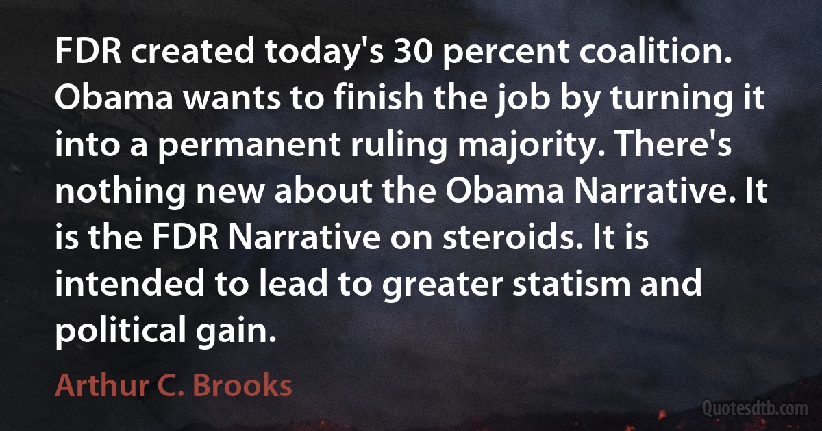 FDR created today's 30 percent coalition. Obama wants to finish the job by turning it into a permanent ruling majority. There's nothing new about the Obama Narrative. It is the FDR Narrative on steroids. It is intended to lead to greater statism and political gain. (Arthur C. Brooks)