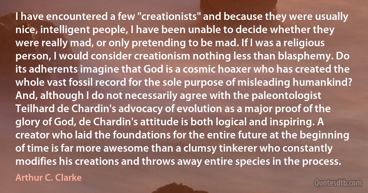 I have encountered a few "creationists" and because they were usually nice, intelligent people, I have been unable to decide whether they were really mad, or only pretending to be mad. If I was a religious person, I would consider creationism nothing less than blasphemy. Do its adherents imagine that God is a cosmic hoaxer who has created the whole vast fossil record for the sole purpose of misleading humankind? And, although I do not necessarily agree with the paleontologist Teilhard de Chardin's advocacy of evolution as a major proof of the glory of God, de Chardin's attitude is both logical and inspiring. A creator who laid the foundations for the entire future at the beginning of time is far more awesome than a clumsy tinkerer who constantly modifies his creations and throws away entire species in the process. (Arthur C. Clarke)