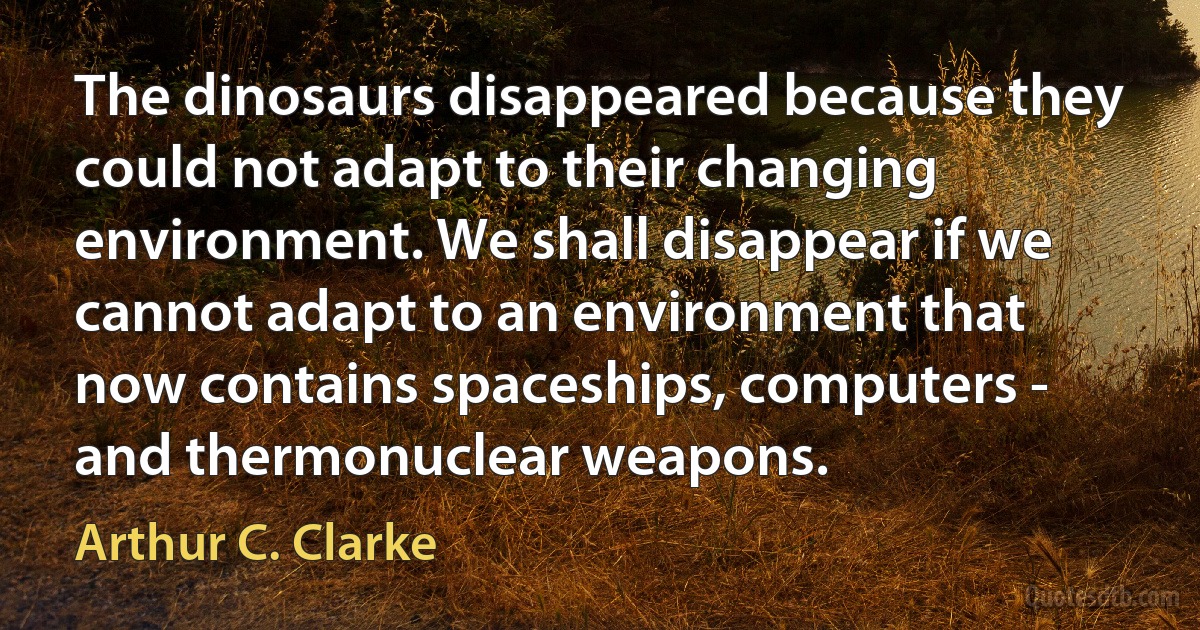 The dinosaurs disappeared because they could not adapt to their changing environment. We shall disappear if we cannot adapt to an environment that now contains spaceships, computers - and thermonuclear weapons. (Arthur C. Clarke)