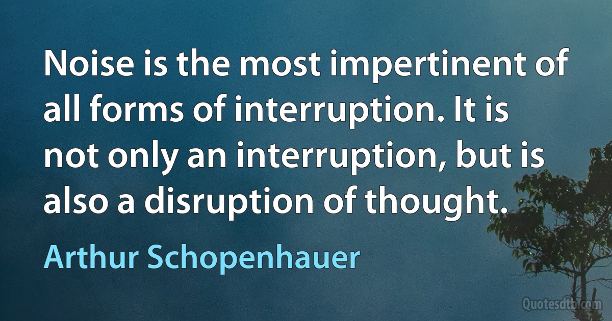 Noise is the most impertinent of all forms of interruption. It is not only an interruption, but is also a disruption of thought. (Arthur Schopenhauer)