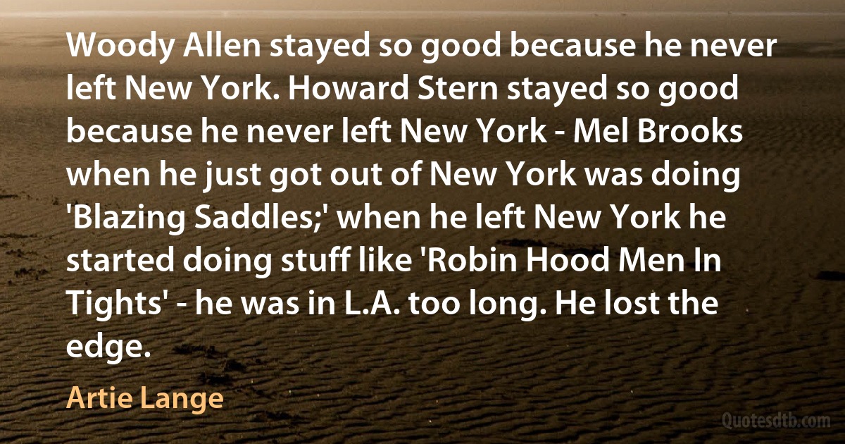 Woody Allen stayed so good because he never left New York. Howard Stern stayed so good because he never left New York - Mel Brooks when he just got out of New York was doing 'Blazing Saddles;' when he left New York he started doing stuff like 'Robin Hood Men In Tights' - he was in L.A. too long. He lost the edge. (Artie Lange)