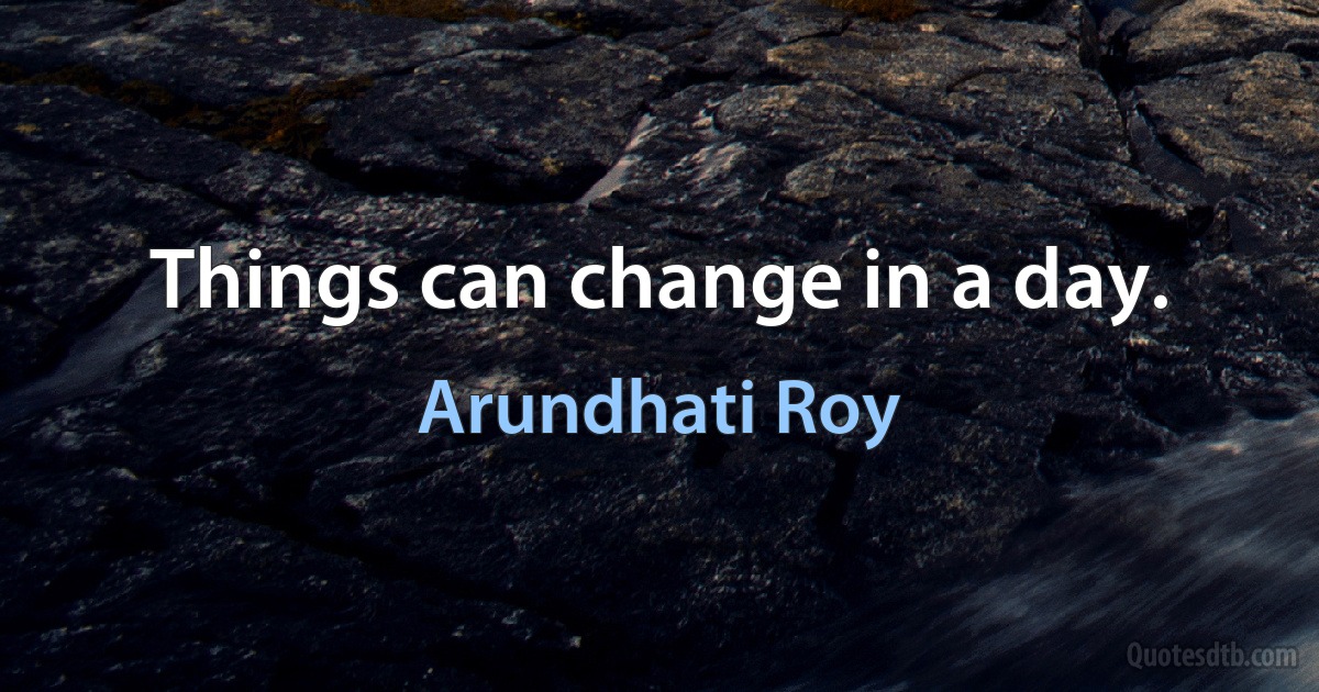 Things can change in a day. (Arundhati Roy)