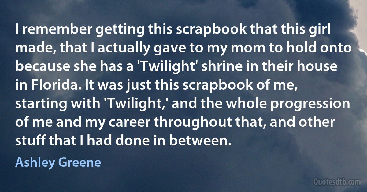 I remember getting this scrapbook that this girl made, that I actually gave to my mom to hold onto because she has a 'Twilight' shrine in their house in Florida. It was just this scrapbook of me, starting with 'Twilight,' and the whole progression of me and my career throughout that, and other stuff that I had done in between. (Ashley Greene)