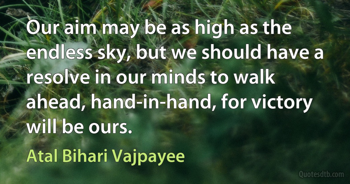 Our aim may be as high as the endless sky, but we should have a resolve in our minds to walk ahead, hand-in-hand, for victory will be ours. (Atal Bihari Vajpayee)