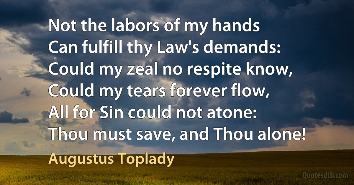 Not the labors of my hands
Can fulfill thy Law's demands:
Could my zeal no respite know,
Could my tears forever flow,
All for Sin could not atone:
Thou must save, and Thou alone! (Augustus Toplady)