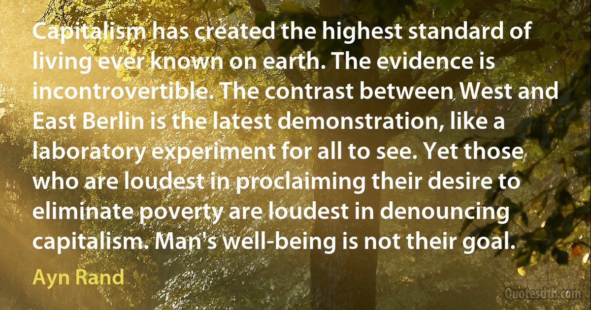 Capitalism has created the highest standard of living ever known on earth. The evidence is incontrovertible. The contrast between West and East Berlin is the latest demonstration, like a laboratory experiment for all to see. Yet those who are loudest in proclaiming their desire to eliminate poverty are loudest in denouncing capitalism. Man's well-being is not their goal. (Ayn Rand)