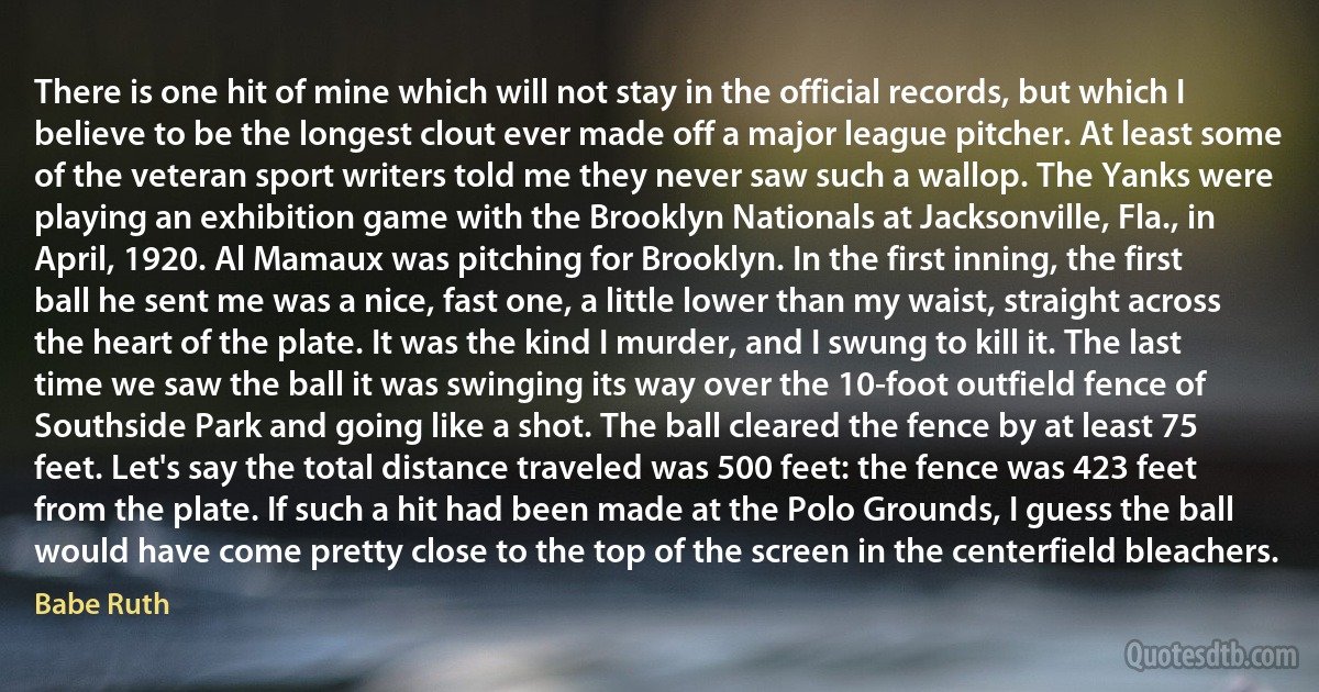 There is one hit of mine which will not stay in the official records, but which I believe to be the longest clout ever made off a major league pitcher. At least some of the veteran sport writers told me they never saw such a wallop. The Yanks were playing an exhibition game with the Brooklyn Nationals at Jacksonville, Fla., in April, 1920. Al Mamaux was pitching for Brooklyn. In the first inning, the first ball he sent me was a nice, fast one, a little lower than my waist, straight across the heart of the plate. It was the kind I murder, and I swung to kill it. The last time we saw the ball it was swinging its way over the 10-foot outfield fence of Southside Park and going like a shot. The ball cleared the fence by at least 75 feet. Let's say the total distance traveled was 500 feet: the fence was 423 feet from the plate. If such a hit had been made at the Polo Grounds, I guess the ball would have come pretty close to the top of the screen in the centerfield bleachers. (Babe Ruth)