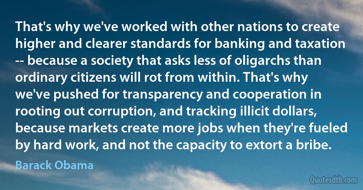 That's why we've worked with other nations to create higher and clearer standards for banking and taxation -- because a society that asks less of oligarchs than ordinary citizens will rot from within. That's why we've pushed for transparency and cooperation in rooting out corruption, and tracking illicit dollars, because markets create more jobs when they're fueled by hard work, and not the capacity to extort a bribe. (Barack Obama)