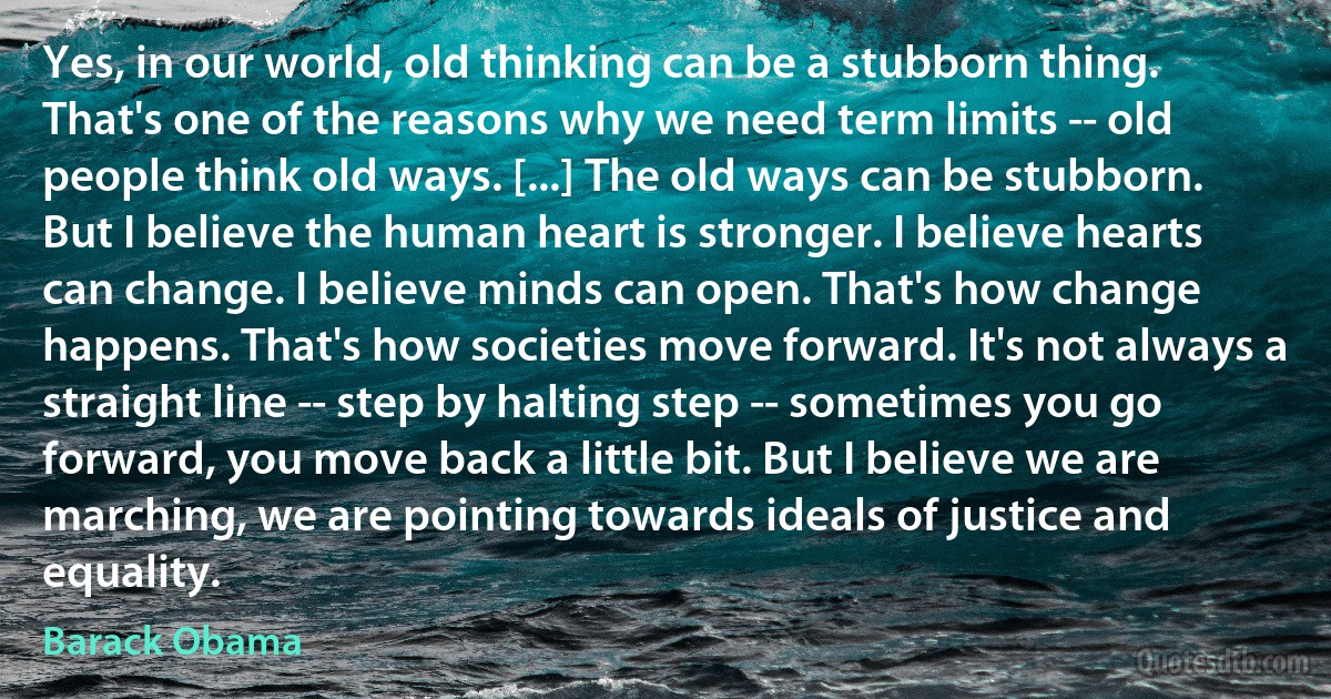 Yes, in our world, old thinking can be a stubborn thing. That's one of the reasons why we need term limits -- old people think old ways. [...] The old ways can be stubborn. But I believe the human heart is stronger. I believe hearts can change. I believe minds can open. That's how change happens. That's how societies move forward. It's not always a straight line -- step by halting step -- sometimes you go forward, you move back a little bit. But I believe we are marching, we are pointing towards ideals of justice and equality. (Barack Obama)