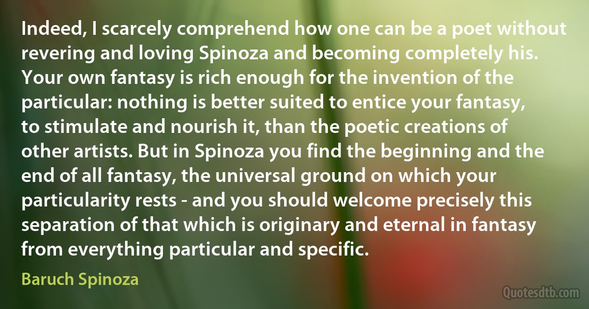 Indeed, I scarcely comprehend how one can be a poet without revering and loving Spinoza and becoming completely his. Your own fantasy is rich enough for the invention of the particular: nothing is better suited to entice your fantasy, to stimulate and nourish it, than the poetic creations of other artists. But in Spinoza you find the beginning and the end of all fantasy, the universal ground on which your particularity rests - and you should welcome precisely this separation of that which is originary and eternal in fantasy from everything particular and specific. (Baruch Spinoza)