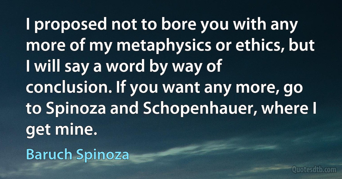 I proposed not to bore you with any more of my metaphysics or ethics, but I will say a word by way of conclusion. If you want any more, go to Spinoza and Schopenhauer, where I get mine. (Baruch Spinoza)