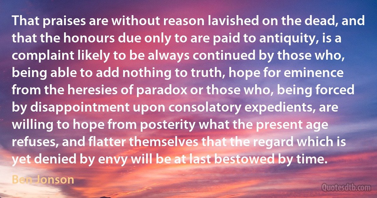 That praises are without reason lavished on the dead, and that the honours due only to are paid to antiquity, is a complaint likely to be always continued by those who, being able to add nothing to truth, hope for eminence from the heresies of paradox or those who, being forced by disappointment upon consolatory expedients, are willing to hope from posterity what the present age refuses, and flatter themselves that the regard which is yet denied by envy will be at last bestowed by time. (Ben Jonson)