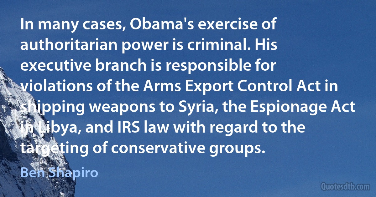 In many cases, Obama's exercise of authoritarian power is criminal. His executive branch is responsible for violations of the Arms Export Control Act in shipping weapons to Syria, the Espionage Act in Libya, and IRS law with regard to the targeting of conservative groups. (Ben Shapiro)