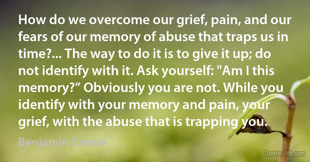 How do we overcome our grief, pain, and our fears of our memory of abuse that traps us in time?... The way to do it is to give it up; do not identify with it. Ask yourself: "Am I this memory?” Obviously you are not. While you identify with your memory and pain, your grief, with the abuse that is trapping you. (Benjamin Creme)