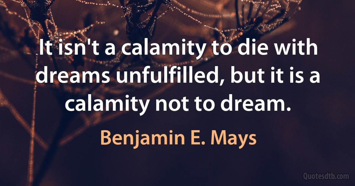 It isn't a calamity to die with dreams unfulfilled, but it is a calamity not to dream. (Benjamin E. Mays)