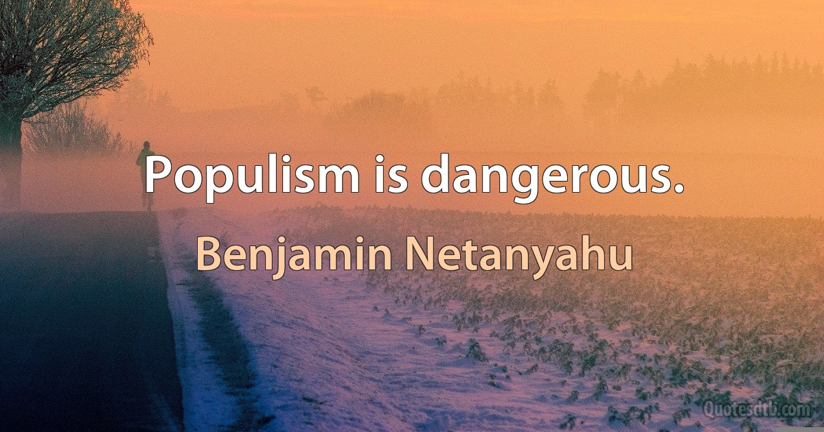 Populism is dangerous. (Benjamin Netanyahu)